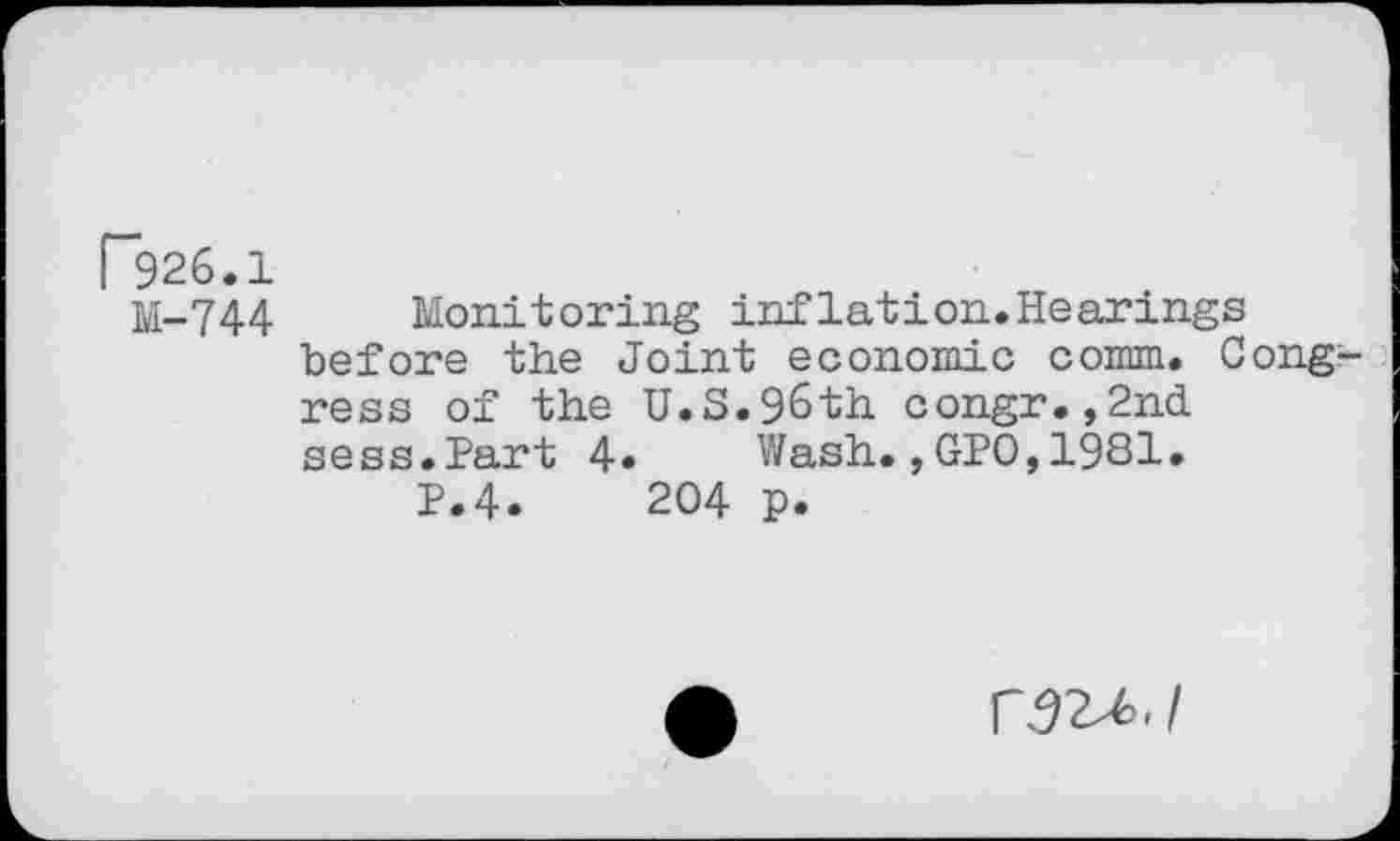 ﻿P926.1
M-744 Monitoring inflation.Hearings before the Joint economic comm. Congress of the U.S.96th congr.,2nd sess.Part 4» Wash.,GPO,1981.
P.4.	204 p.
r 92^.1